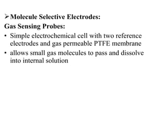Molecule Selective Electrodes:
Gas Sensing Probes:
• Simple electrochemical cell with two reference
electrodes and gas permeable PTFE membrane
• allows small gas molecules to pass and dissolve
into internal solution
 