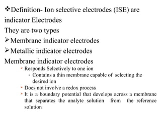 Definition- Ion selective electrodes (ISE) are
indicator Electrodes
They are two types
Membrane indicator electrodes
Metallic indicator electrodes
Membrane indicator electrodes
 Responds Selectively to one ion
- Contains a thin membrane capable of selecting the
desired ion
 Does not involve a redox process
 It is a boundary potential that develops across a membrane
that separates the analyte solution from the reference
solution
 