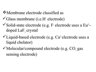 Membrane electrode classified as
Glass membrane (i.e.H+
electrode)
Solid-state electrode (e.g. F-
electrode uses a Eu2+
-
doped LaF3 crystal
Liquid-based electrode (e.g. Ca2+
electrode uses a
liquid chelator)
Molecular/compound electrode (e.g. CO2 gas
sensing electrode)
 