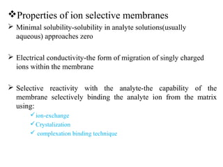 Properties of ion selective membranes
 Minimal solubility-solubility in analyte solutions(usually
aqueous) approaches zero
 Electrical conductivity-the form of migration of singly charged
ions within the membrane
 Selective reactivity with the analyte-the capability of the
membrane selectively binding the analyte ion from the matrix
using:
ion-exchange
Crystalization
 complexation binding technique
 