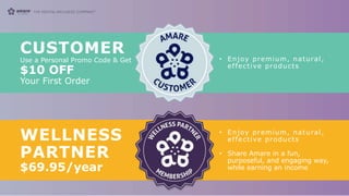 CUSTOMER
Use a Personal Promo Code & Get
$10 OFF
Your First Order
• Enjoy premium, natural,
effective products
WELLNESS
PARTNER
$69.95/year
• Enjoy premium, natural,
effective products
• Share Amare in a fun,
purposeful, and engaging way,
while earning an income
 