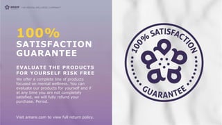 100%
SATISFACTION
GUARANTEE
EVALUATE THE PRODUCTS
FOR YOURSELF RISK FREE
We offer a complete line of products
focused on mental wellness. You can
evaluate our products for yourself and if
at any time you are not completely
satisfied, we will fully refund your
purchase. Period.
Visit amare.com to view full return policy.
 