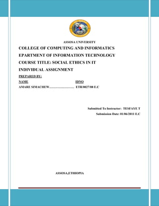 Individual assignment Legal framework on information security Page 1
ASSOSA UNIVERSITY
COLLEGE OF COMPUTING AND INFORMATICS
EPARTMENT OF INFORMATION TECHNOLOGY
COURSE TITLE: SOCIAL ETHICS IN IT
INDIVIDUAL ASSIGNMENT
PREPARED BY:
NAME IDNO
AMARE SIMACHEW…………………… ETR/0027/08 E.C
Submitted To Instructor: TESFAYE T
Submission Date: 01/06/2011 E.C
ASSOSA,ETHIOPIA
 