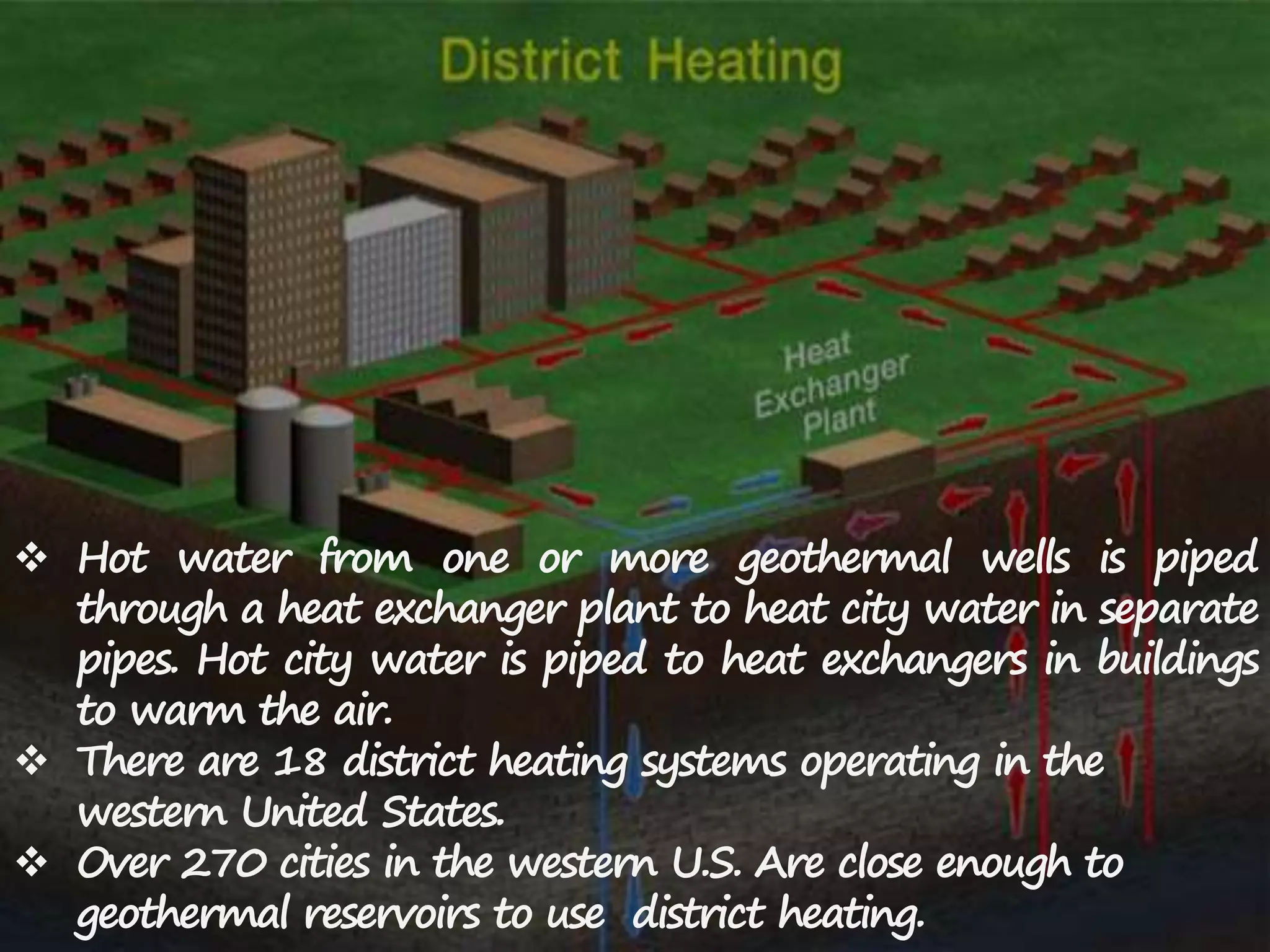  Hot water from one or more geothermal wells is piped
through a heat exchanger plant to heat city water in separate
pipes. Hot city water is piped to heat exchangers in buildings
to warm the air.
 There are 18 district heating systems operating in the
western United States.
 Over 270 cities in the western U.S. Are close enough to
geothermal reservoirs to use district heating.
 
