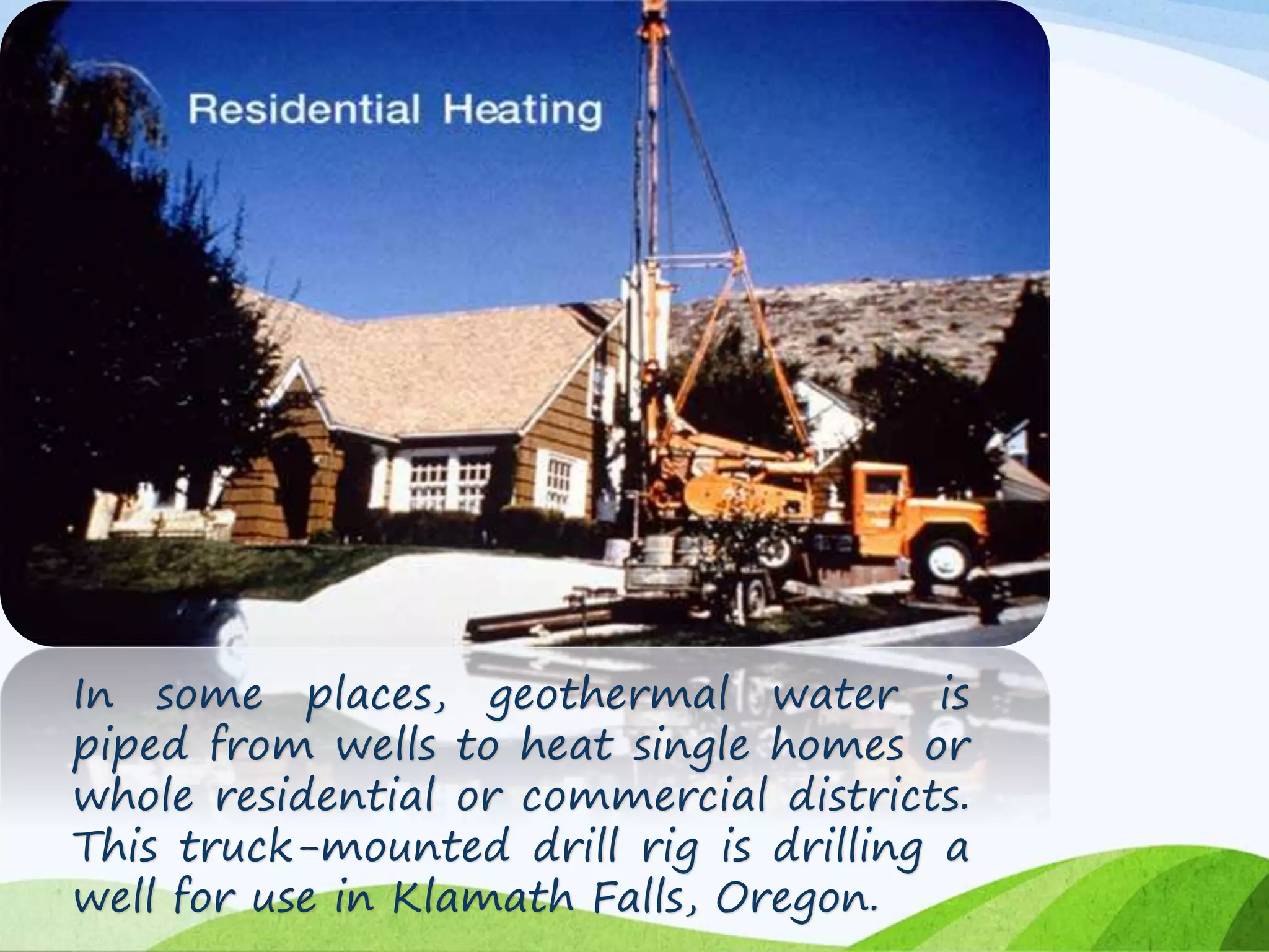 In some places, geothermal water is
piped from wells to heat single homes or
whole residential or commercial districts.
This truck-mounted drill rig is drilling a
well for use in Klamath Falls, Oregon.
 