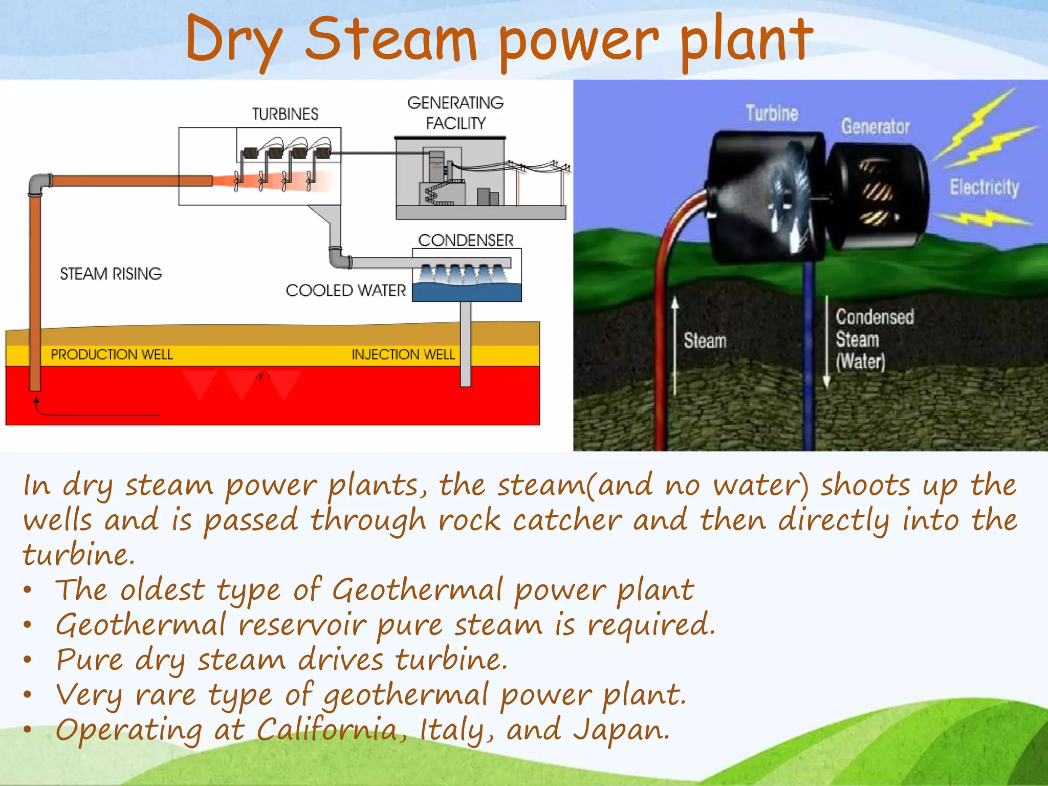 Dry Steam power plant
In dry steam power plants, the steam(and no water) shoots up the
wells and is passed through rock catcher and then directly into the
turbine.
• The oldest type of Geothermal power plant
• Geothermal reservoir pure steam is required.
• Pure dry steam drives turbine.
• Very rare type of geothermal power plant.
• Operating at California, Italy, and Japan.
 