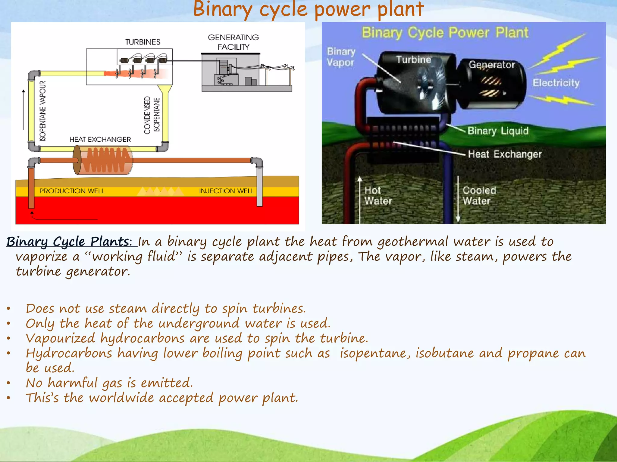 Binary cycle power plant
Binary Cycle Plants: In a binary cycle plant the heat from geothermal water is used to
vaporize a “working fluid” is separate adjacent pipes, The vapor, like steam, powers the
turbine generator.
• Does not use steam directly to spin turbines.
• Only the heat of the underground water is used.
• Vapourized hydrocarbons are used to spin the turbine.
• Hydrocarbons having lower boiling point such as isopentane, isobutane and propane can
be used.
• No harmful gas is emitted.
• This’s the worldwide accepted power plant.
 