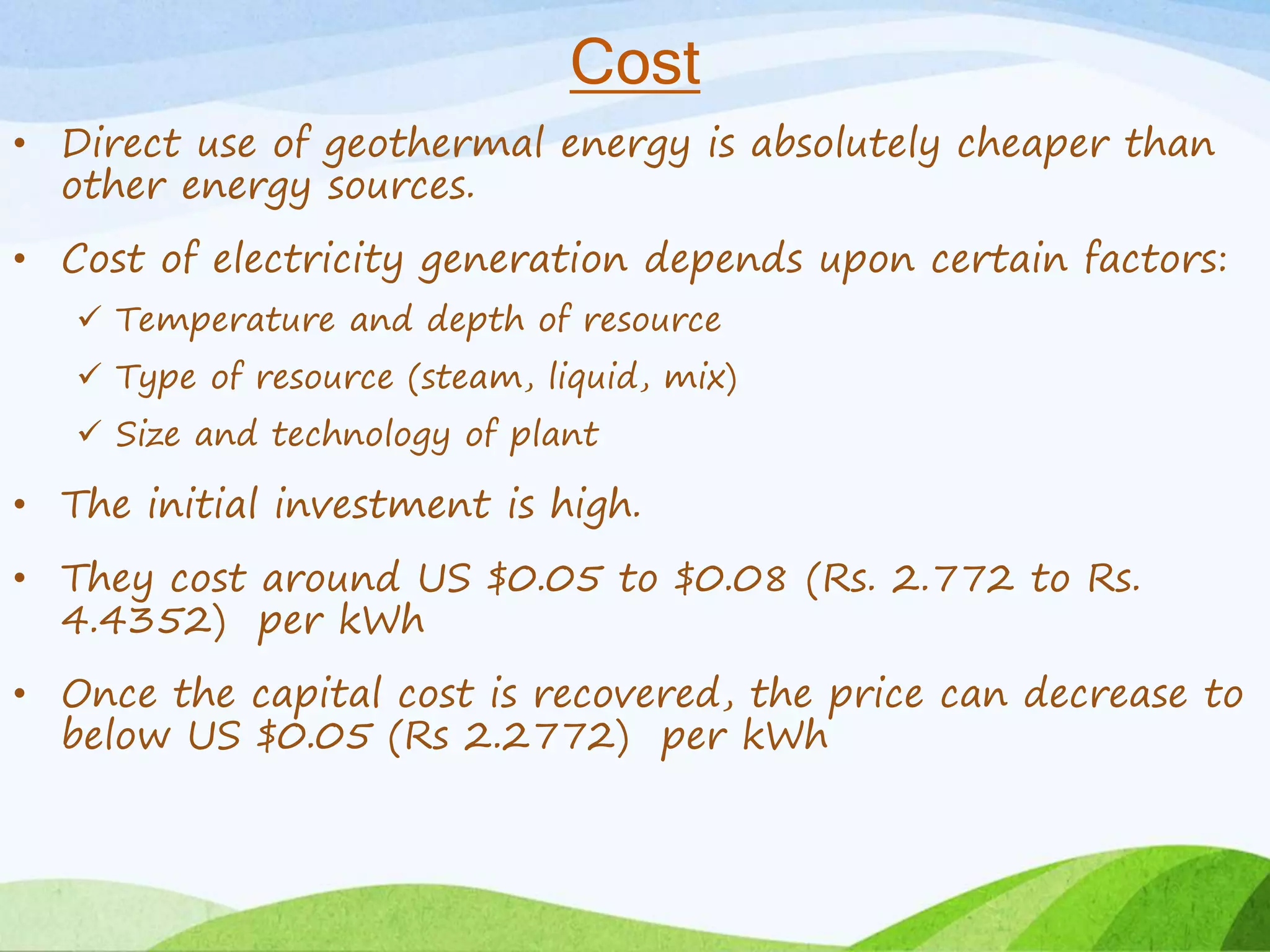 Cost
• Direct use of geothermal energy is absolutely cheaper than
other energy sources.
• Cost of electricity generation depends upon certain factors:
 Temperature and depth of resource
 Type of resource (steam, liquid, mix)
 Size and technology of plant
• The initial investment is high.
• They cost around US $0.05 to $0.08 (Rs. 2.772 to Rs.
4.4352) per kWh
• Once the capital cost is recovered, the price can decrease to
below US $0.05 (Rs 2.2772) per kWh
 