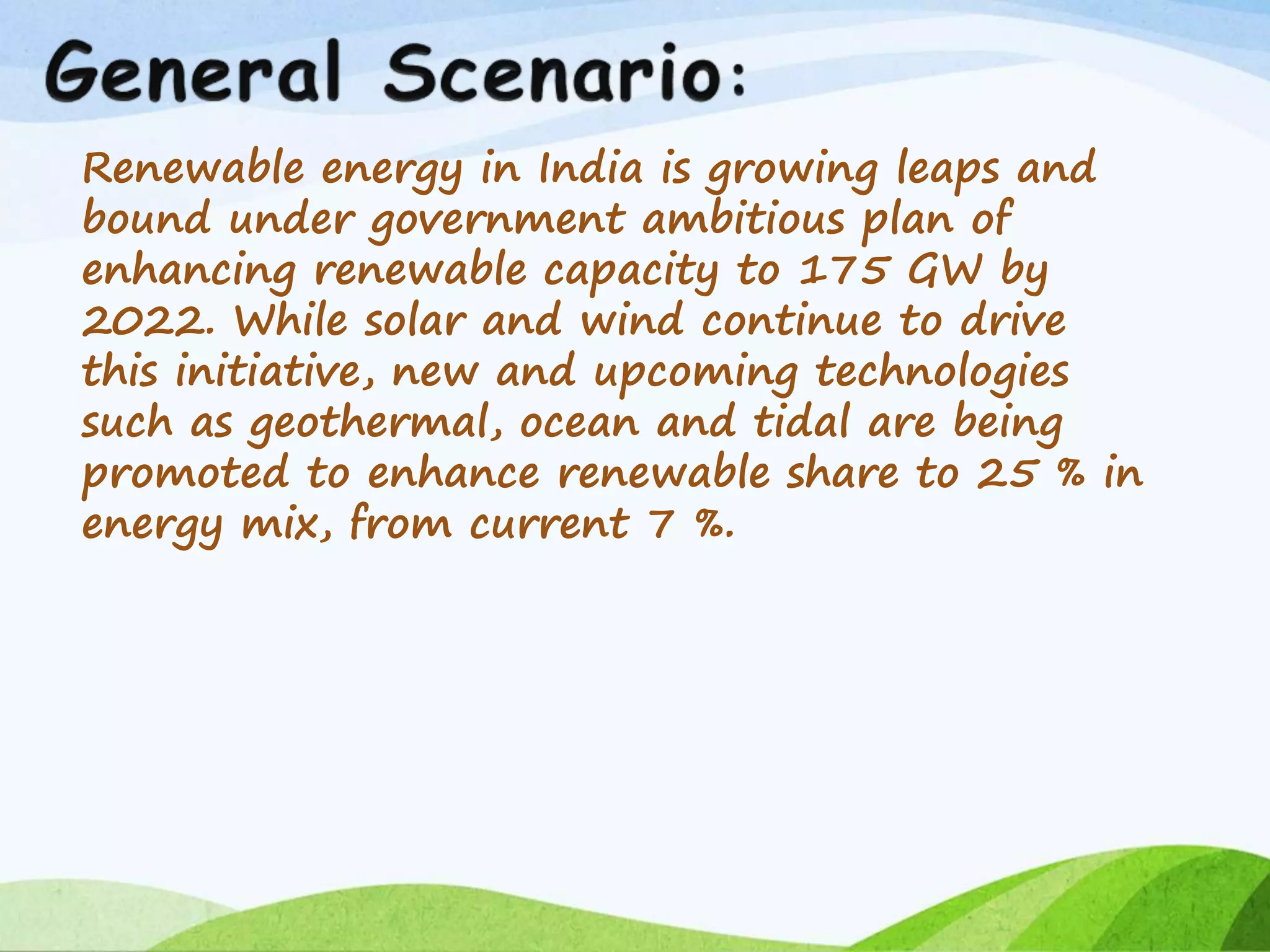 Renewable energy in India is growing leaps and
bound under government ambitious plan of
enhancing renewable capacity to 175 GW by
2022. While solar and wind continue to drive
this initiative, new and upcoming technologies
such as geothermal, ocean and tidal are being
promoted to enhance renewable share to 25 % in
energy mix, from current 7 %.
 