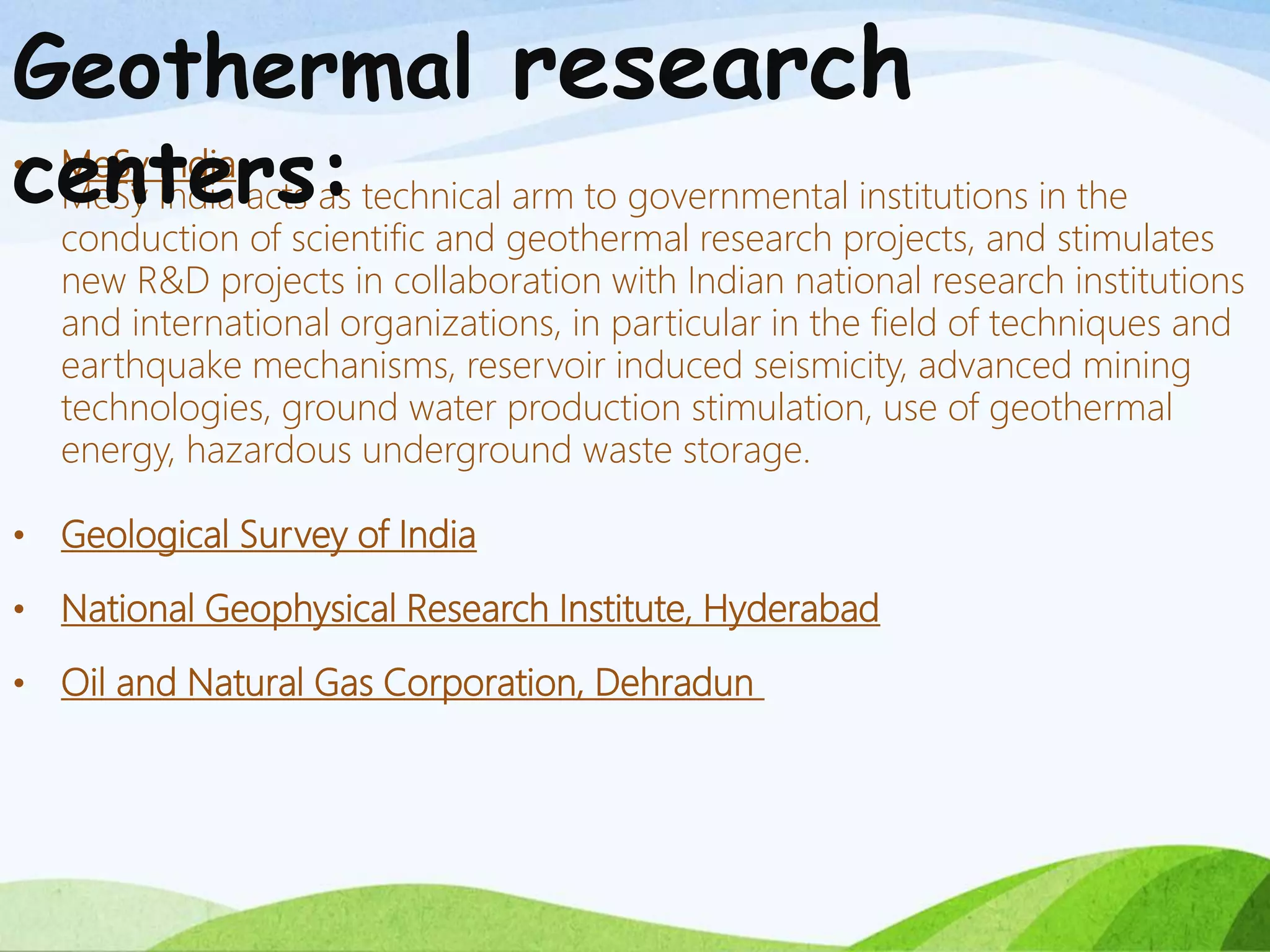 • MeSy India
MeSy India acts as technical arm to governmental institutions in the
conduction of scientific and geothermal research projects, and stimulates
new R&D projects in collaboration with Indian national research institutions
and international organizations, in particular in the field of techniques and
earthquake mechanisms, reservoir induced seismicity, advanced mining
technologies, ground water production stimulation, use of geothermal
energy, hazardous underground waste storage.
• Geological Survey of India
• National Geophysical Research Institute, Hyderabad
• Oil and Natural Gas Corporation, Dehradun
Geothermal research
centers:
 