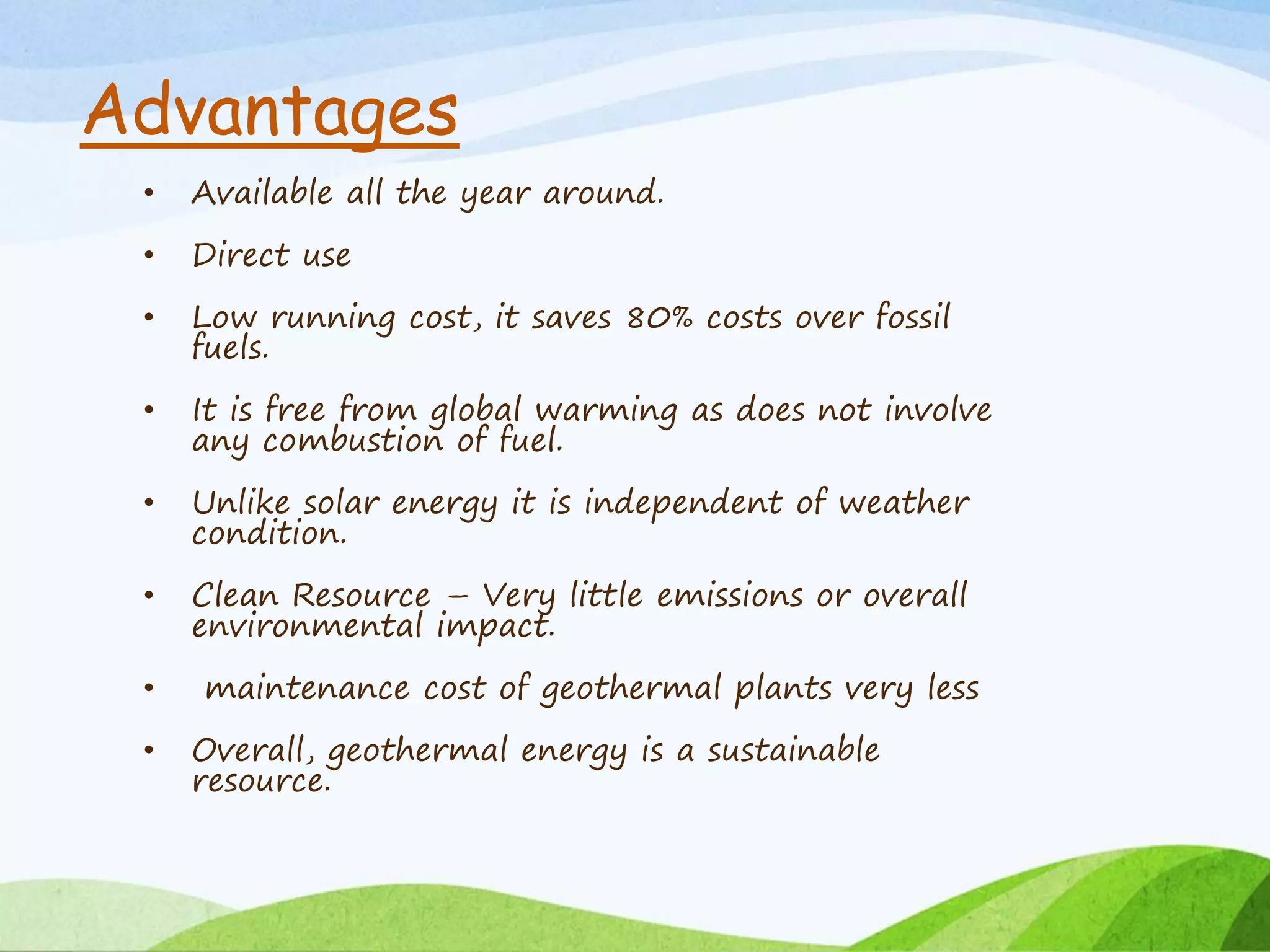 Advantages
• Available all the year around.
• Direct use
• Low running cost, it saves 80% costs over fossil
fuels.
• It is free from global warming as does not involve
any combustion of fuel.
• Unlike solar energy it is independent of weather
condition.
• Clean Resource – Very little emissions or overall
environmental impact.
• maintenance cost of geothermal plants very less
• Overall, geothermal energy is a sustainable
resource.
 