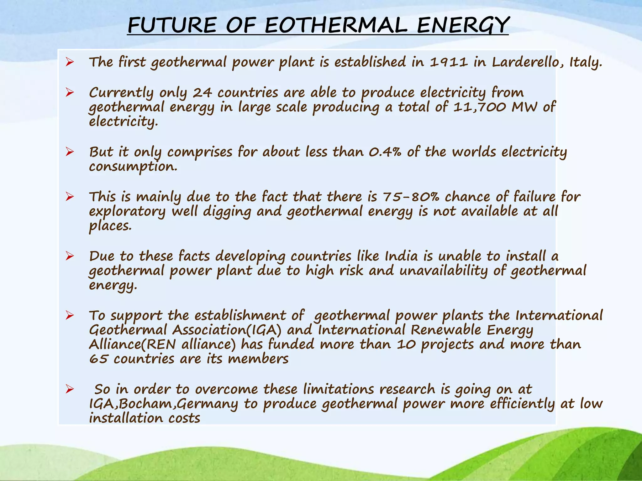 FUTURE OF EOTHERMAL ENERGY
 The first geothermal power plant is established in 1911 in Larderello, Italy.
 Currently only 24 countries are able to produce electricity from
geothermal energy in large scale producing a total of 11,700 MW of
electricity.
 But it only comprises for about less than 0.4% of the worlds electricity
consumption.
 This is mainly due to the fact that there is 75-80% chance of failure for
exploratory well digging and geothermal energy is not available at all
places.
 Due to these facts developing countries like India is unable to install a
geothermal power plant due to high risk and unavailability of geothermal
energy.
 To support the establishment of geothermal power plants the International
Geothermal Association(IGA) and International Renewable Energy
Alliance(REN alliance) has funded more than 10 projects and more than
65 countries are its members
 So in order to overcome these limitations research is going on at
IGA,Bocham,Germany to produce geothermal power more efficiently at low
installation costs
 
