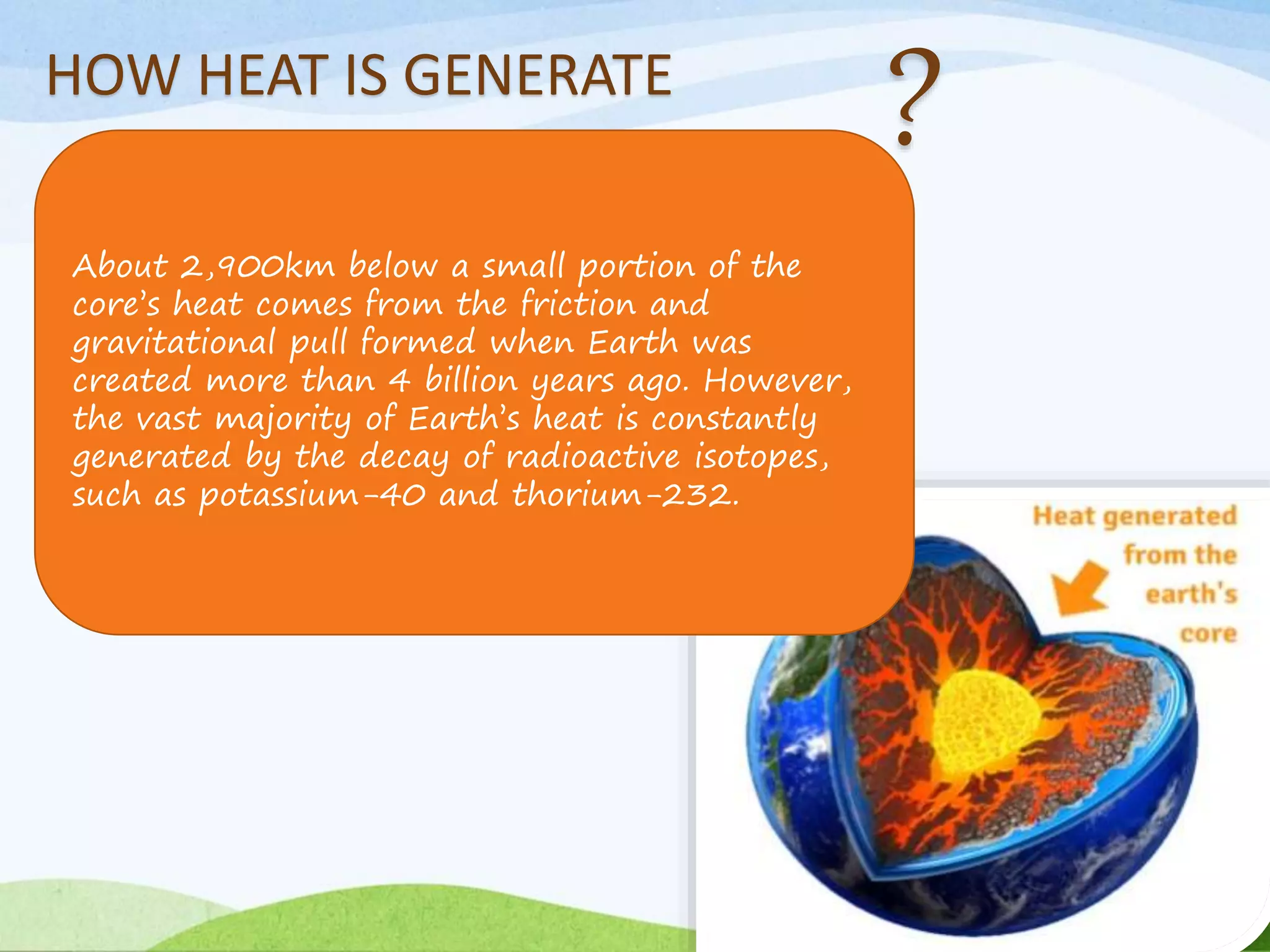HOW HEAT IS GENERATE
About 2,900km below a small portion of the
core’s heat comes from the friction and
gravitational pull formed when Earth was
created more than 4 billion years ago. However,
the vast majority of Earth’s heat is constantly
generated by the decay of radioactive isotopes,
such as potassium-40 and thorium-232.
 