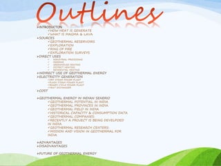 INTRODUCTON
HOW HEAT IS GENERATE
WHAT IS MAGMA & LAVA
SOURCES
GEOTHERMAL RESERVOIRS
EXPLORATION
RING OF FIRE
EXPLORATION SURVEYS
DIRECT USES
 INDUSTRIAL PROCESSING
 FARMING
 GREENHOUSE HEATING
 DISTRICT HEATING
 RESIDENTIAL HEATING
INDIRECT USE OF GEOTHERMAL ENERGY
ELECTRICITY GENERATION
DRY STEAM POWER PLANT
FLASH STEAM POWER PLANT
BINARY CYCLE POWER PLANT
HEAT EXCHANGER
COST
GEOTHERMAL ENERGY IN INDIAN SENERIO
GEOTHERMAL POTENTIAL IN INDIA
GEOTHERMAL PROVINCES IN INDIA
GEOTHERMAL FIELD IN INDIA
HISTORICAL CAPACITY & CONSUMPTION DATA
GEOTHERMAL COMPANIES:
RECENTLY A PROJECT IS BEING DEVELPOED
IN INDIA
GEOTHERMAL RESEARCH CENTERS:
MISSION AND VISION IN GEOTHERMAL FOR
INDIA
ADVANTAGES
DISADVANTAGES
FUTURE OF GEOTHERMAL ENERGY
 