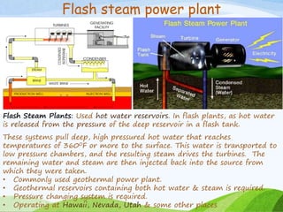 Flash steam power plant
Flash Steam Plants: Used hot water reservoirs. In flash plants, as hot water
is released from the pressure of the deep reservoir in a flash tank.
These systems pull deep, high pressured hot water that reaches
temperatures of 3600F or more to the surface. This water is transported to
low pressure chambers, and the resulting steam drives the turbines. The
remaining water and steam are then injected back into the source from
which they were taken.
• Commonly used geothermal power plant.
• Geothermal reservoirs containing both hot water & steam is required.
• Pressure changing system is required.
• Operating at Hawaii, Nevada, Utah & some other places
 