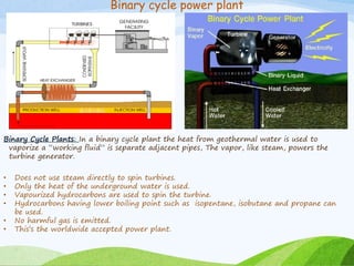 Binary cycle power plant
Binary Cycle Plants: In a binary cycle plant the heat from geothermal water is used to
vaporize a “working fluid” is separate adjacent pipes, The vapor, like steam, powers the
turbine generator.
• Does not use steam directly to spin turbines.
• Only the heat of the underground water is used.
• Vapourized hydrocarbons are used to spin the turbine.
• Hydrocarbons having lower boiling point such as isopentane, isobutane and propane can
be used.
• No harmful gas is emitted.
• This’s the worldwide accepted power plant.
 