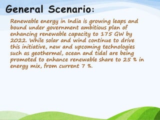 Renewable energy in India is growing leaps and
bound under government ambitious plan of
enhancing renewable capacity to 175 GW by
2022. While solar and wind continue to drive
this initiative, new and upcoming technologies
such as geothermal, ocean and tidal are being
promoted to enhance renewable share to 25 % in
energy mix, from current 7 %.
 