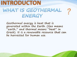 INTRODUCTON
Geothermal energy is heat that is
generated within the Earth. (Geo means
“earth,” and thermal means “heat” in
Greek). It is a renewable resource that can
be harvested for human use.
 