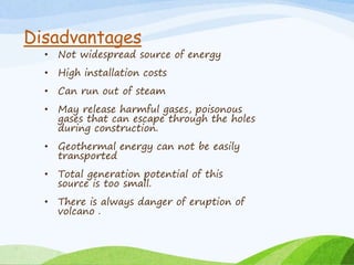 Disadvantages
• Not widespread source of energy
• High installation costs
• Can run out of steam
• May release harmful gases, poisonous
gases that can escape through the holes
during construction.
• Geothermal energy can not be easily
transported
• Total generation potential of this
source is too small.
• There is always danger of eruption of
volcano .
 
