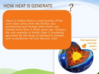 HOW HEAT IS GENERATE
About 2,900km below a small portion of the
core’s heat comes from the friction and
gravitational pull formed when Earth was
created more than 4 billion years ago. However,
the vast majority of Earth’s heat is constantly
generated by the decay of radioactive isotopes,
such as potassium-40 and thorium-232.
 