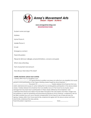 www.annagoehner.blog.com
                                        REGISTRATION FORM

 Student name and age:

 Address:

 Home Phone #:

 Mobile Phone #:

 E-mail:

 Emergency contact:

 Parent/Guardian:

 Please list all known allergies, physical limitations, concerns and goals:

 Which class attending:

 Form of payment and amount:

 How did you hear about this class?



 Liability disclaimer: please read carefully
 I hereby affirm that my daughter or son,
 _______________________, is in good physical condition and does not suffer from any disability that would
prevent or limit participation in the Yoga or Skating classes taught by Anna Goehner. I
_______________________ , the parent of ______________________, hereby release Anna Goehner from any
claims, demands and causes of action arising from my son/daughters participation in the above stated
classes. I hereby release Anna Goehner from any liability now or in the future for any injuries, loss or
damage that may result due to participation in these classes offered by Anna Goehner. I also
understand that photos and videos may be taken throughout the class session and these images may
be published or used for advertising and promotional purposes by Anna Goehner. I understand I will not
be able to protest any such use or receive compensation of any type for use of these pictures. By
signing, I hereby affirm that I have read & fully understand & agree with the above waiver and have
read & fully understood the class policies.
Parent/Guardian’s signature:__________________________________           Date:____________
 