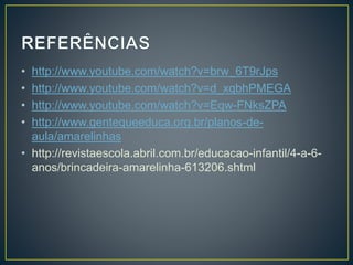 • http://www.youtube.com/watch?v=brw_6T9rJps 
• http://www.youtube.com/watch?v=d_xqbhPMEGA 
• http://www.youtube.com/watch?v=Eqw-FNksZPA 
• http://www.gentequeeduca.org.br/planos-de-aula/ 
amarelinhas 
• http://revistaescola.abril.com.br/educacao-infantil/4-a-6- 
anos/brincadeira-amarelinha-613206.shtml 
