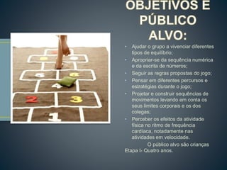 • Ajudar o grupo a vivenciar diferentes 
tipos de equilíbrio; 
• Apropriar-se da sequência numérica 
e da escrita de números; 
• Seguir as regras propostas do jogo; 
• Pensar em diferentes percursos e 
estratégias durante o jogo; 
• Projetar e construir sequências de 
movimentos levando em conta os 
seus limites corporais e os dos 
colegas; 
• Perceber os efeitos da atividade 
física no ritmo de frequência 
cardíaca, notadamente nas 
atividades em velocidade. 
O público alvo são crianças 
Etapa I- Quatro anos. 
 