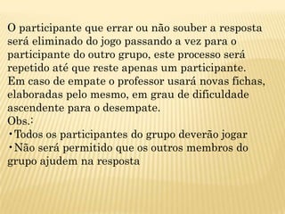 O participante que errar ou não souber a resposta
será eliminado do jogo passando a vez para o
participante do outro grupo, este processo será
repetido até que reste apenas um participante.
Em caso de empate o professor usará novas fichas,
elaboradas pelo mesmo, em grau de dificuldade
ascendente para o desempate.
Obs.:
•Todos os participantes do grupo deverão jogar
•Não será permitido que os outros membros do
grupo ajudem na resposta
 