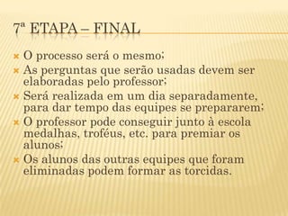 7ª ETAPA – FINAL
 O processo será o mesmo;
 As perguntas que serão usadas devem ser
  elaboradas pelo professor;
 Será realizada em um dia separadamente,
  para dar tempo das equipes se prepararem;
 O professor pode conseguir junto à escola
  medalhas, troféus, etc. para premiar os
  alunos;
 Os alunos das outras equipes que foram
  eliminadas podem formar as torcidas.
 