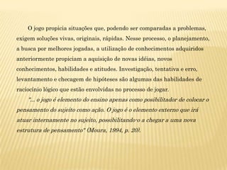 O jogo propicia situações que, podendo ser comparadas a problemas,
exigem soluções vivas, originais, rápidas. Nesse processo, o planejamento,
a busca por melhores jogadas, a utilização de conhecimentos adquiridos
anteriormente propiciam a aquisição de novas idéias, novos
conhecimentos, habilidades e atitudes. Investigação, tentativa e erro,
levantamento e checagem de hipóteses são algumas das habilidades de
raciocínio lógico que estão envolvidas no processo de jogar.
    "... o jogo é elemento do ensino apenas como posibilitador de colocar o
pensamento do sujeito como ação. O jogo é o elemento externo que irá
atuar internamente no sujeito, possibilitando-o a chegar a uma nova
estrutura de pensamento" (Moura, 1994, p. 20).
 