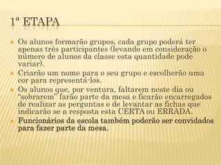 1ª ETAPA
   Os alunos formarão grupos, cada grupo poderá ter
    apenas três participantes (levando em consideração o
    número de alunos da classe esta quantidade pode
    variar).
   Criarão um nome para o seu grupo e escolherão uma
    cor para representá-los.
   Os alunos que, por ventura, faltarem neste dia ou
    “sobrarem” farão parte da mesa e ficarão encarregados
    de realizar as perguntas e de levantar as fichas que
    indicarão se a resposta esta CERTA ou ERRADA.
   Funcionários da escola também poderão ser convidados
    para fazer parte da mesa.
 