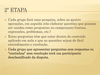 2ª ETAPA
   Cada grupo fará uma pesquisa, sobre as quatro
    operações, em seguida irão elaborar questões que possam
    ser usadas como perguntas no campeonato (contas,
    expressões, problemas, etc.)
   Estas perguntas têm que estar dentro do conteúdo
    aplicado em aula e que as questões sejam de fácil
    entendimento e resolução.
   Cada grupo que apresentar perguntas sem respostas ou
    “continhas” sem resolução terá um participante
    desclassificado da disputa.
 