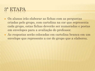 3ª ETAPA
   Os alunos irão elaborar as fichas com as perguntas
    criadas pelo grupo, com cartolina na cor que representa
    cada grupo, estas fichas deverão ser numeradas e postas
    em envelopes para a avaliação do professor.
   As respostas serão colocadas em cartolina branca em um
    envelope que represente a cor do grupo que a elaborou.
 