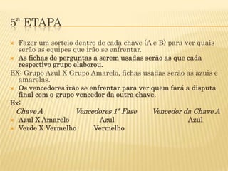 5ª ETAPA
 Fazer um sorteio dentro de cada chave (A e B) para ver quais
  serão as equipes que irão se enfrentar.
 As fichas de perguntas a serem usadas serão as que cada
  respectivo grupo elaborou.
EX: Grupo Azul X Grupo Amarelo, fichas usadas serão as azuis e
  amarelas.
 Os vencedores irão se enfrentar para ver quem fará a disputa
  final com o grupo vencedor da outra chave.
Ex:
    Chave A        Vencedores 1ª Fase     Vencedor da Chave A
   Azul X Amarelo        Azul                       Azul
   Verde X Vermelho     Vermelho
 