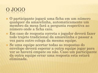 O JOGO
   O participante jogará uma ficha em um número
    qualquer da amarelinha, automaticamente um
    membro da mesa fará a pergunta respectiva ao
    número onde a ficha caiu.
   Em caso de resposta correta o jogador deverá fazer
    todo trajeto tradicional da amarelinha e passar a
    vez para outro colega da mesma equipe.
   Se uma equipe acertar todas as respostas do
    envelope deverá esperar a outra equipe jogar para
    ver se haverá empate ou não. Caso um participante
    da outra equipe errar uma resposta esta estará
    eliminada.
 