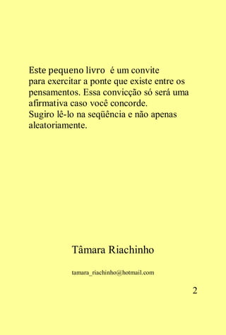 Este pequeno livro é um convite
para exercitar a ponte que existe entre os
pensamentos. Essa convicção só será uma
afirmativa caso você concorde.
Sugiro lê-lo na seqüência e não apenas
aleatoriamente.




           Tâmara Riachinho
           tamara_riachinho@hotmail.com


                                             2
 