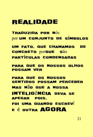 realidade
traduzida por nós
por um conjunto de símbolos
um fato, que chamamos de
concreto porque são
partículas condensadas
para que os nossos olhos
possam ver
para que os nossos
sentidos possam perceber
mas não que a nossa
inteligência deva se
apegar pois,
foi uma quando escreví
e é outra agora
                       21
 
