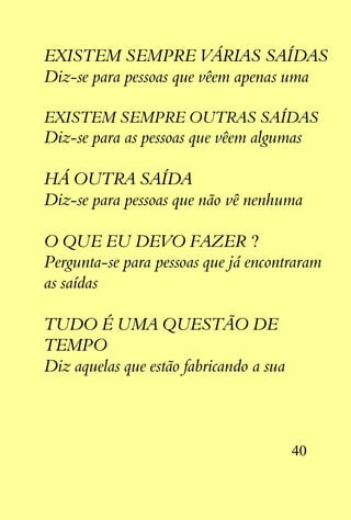 EXISTEM SEMPRE VÁRIAS SAÍDAS
Diz-se para pessoas que vêem apenas uma

EXISTEM SEMPRE OUTRAS SAÍDAS
Diz-se para as pessoas que vêem algumas

HÁ OUTRA SAÍDA
Diz-se para pessoas que não vê nenhuma

O QUE EU DEVO FAZER ?
Pergunta-se para pessoas que já encontraram
as saídas

TUDO É UMA QUESTÃO DE
TEMPO
Diz aquelas que estão fabricando a sua




                                         40
 