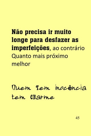 Não precisa ir muito
longe para desfazer as
imperfeições, ao contrário
Quanto mais próximo
melhor


Quem tem inocência
tem charme


                      45
 