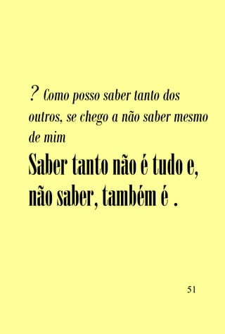 ? Como posso saber tanto dos
outros, se chego a não saber mesmo
de mim
Saber tanto não é tudo e,
não saber, também é .


                               51
 