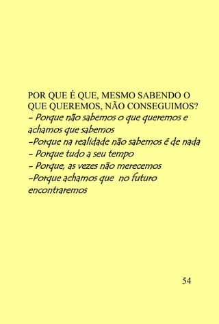 POR QUE É QUE, MESMO SABENDO O
QUE QUEREMOS, NÃO CONSEGUIMOS?
- Porque não sabemos o que queremos e
achamos que sabemos
-Porque na realidade não sabemos é de nada
- Porque tudo a seu tempo
- Porque, as vezes não merecemos
-Porque achamos que no futuro
encontraremos




                                     54
 