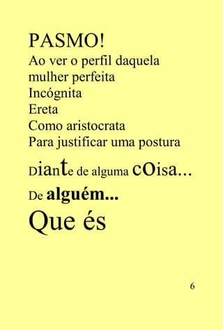PASMO!
Ao ver o perfil daquela
mulher perfeita
Incógnita
Ereta
Como aristocrata
Para justificar uma postura

Diante de alguma coisa...
De alguém...

Que és

                              6
 