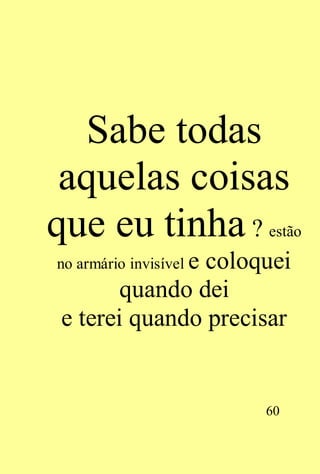 Sabe todas
 aquelas coisas
que eu tinha ?           estão

no armário invisível e
               coloquei
       quando dei
e terei quando precisar


                         60
 