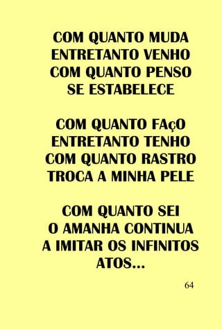 COM QUANTO MUDA
 ENTRETANTO VENHO
 COM QUANTO PENSO
   SE ESTABELECE

  COM QUANTO FAçO
 ENTRETANTO TENHO
COM QUANTO RASTRO
TROCA A MINHA PELE

   COM QUANTO SEI
 O AMANHA CONTINUA
A IMITAR OS INFINITOS
       ATOS...
                   64
 