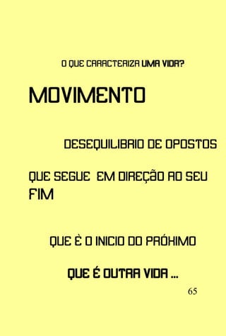 O QUE CARACTERIZA UMA VIDA?


MOVIMENTO
      DESEQUILIBRIO DE OPOSTOS

QUE SEGUE EM DIREçãO AO SEU
FIM

   QUE È O INICIO DO PRóXIMO

       QUE É OUTRA VIDA ...
                                    65
 