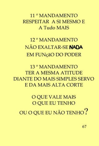 11 º MANDAMENTO
   RESPEITAR A SI MESMO E
          A Tudo MAIS

     12 º MANDAMENTO
    NÃO EXALTAR-SE NADA
    EM FUNçãO DO PODER

      13 º MANDAMENTO
    TER A MESMA ATITUDE
DIANTE DO MAIS SIMPLES SERVO
    E DA MAIS ALTA CORTE

      O QUE VALE MAIS
      O QUE EU TENHO
  OU O QUE EU NÃO TENHO   ?
                         67
 