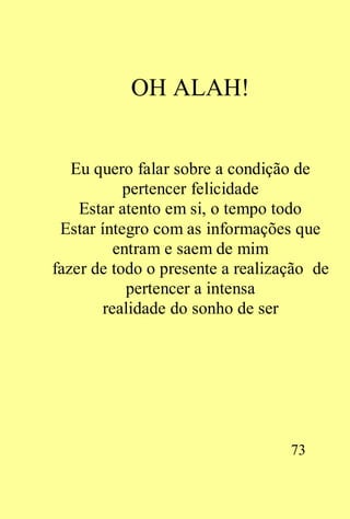 OH ALAH!


   Eu quero falar sobre a condição de
           pertencer felicidade
    Estar atento em si, o tempo todo
 Estar íntegro com as informações que
          entram e saem de mim
fazer de todo o presente a realização de
            pertencer a intensa
        realidade do sonho de ser




                                  73
 
