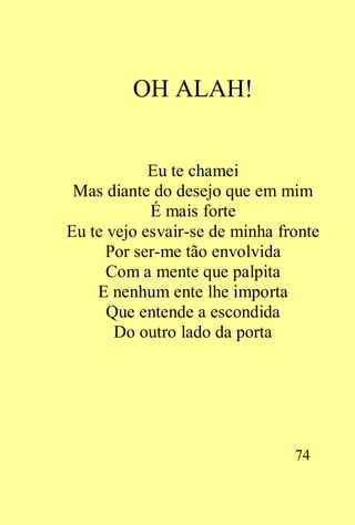OH ALAH!


            Eu te chamei
 Mas diante do desejo que em mim
            É mais forte
Eu te vejo esvair-se de minha fronte
      Por ser-me tão envolvida
      Com a mente que palpita
    E nenhum ente lhe importa
      Que entende a escondida
       Do outro lado da porta




                                74
 
