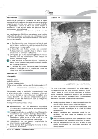 2010
Questão 106                                                                       Questão 108
O folclore é o retrato da cultura de um povo. A dança
popular e folclórica é uma forma de representar a cultura
regional, pois retrata seus valores, crenças, trabalho

conhecê-la, é de alguma forma se apropriar dela, é
enriquecer a própria cultura.
                           Cultura Corporal da Dança. São Paulo: Ícone, 2007.


As manifestações folclóricas perpetuam uma tradição
cultural, é obra de um povo que a cria, recria e a perpetua.

folclórica brasileira

    o Bumba-meu-boi, que é uma dança teatral onde
    personagens contam uma história envolvendo crítica
    social, morte e ressurreição.
    a Quadrilha das festas juninas, que associam
    festejos religiosos a celebrações de origens pagãs
    envolvendo as colheitas e a fogueira.
    o Congado, que é uma representação de um reinado
    africano onde se homenageia santos através de
    música, cantos e dança.
    o Balé, em que se utilizam músicos, bailarinos e

    em forma de espetáculo.
    o Carnaval, em que o samba derivado do batuque
    africano é utilizado com o objetivo de contar ou
    recriar uma histó
Questão 107
Carnavália

Repique tocou
O surdo escutou

Cuíca gemeu, será que era meu, quando ela passou por mim?                                                         História da Pintura. São Paulo: Ática, 1997.

[...]
                                                Tribalistas, 2002 (fragmento).
                                                                                                         naturalismo em suas obras e
                                                                                  fundamentando-se em novo conceito estético, Monet,
No terceiro verso, o vocábulo “corasamborim”, que
é a junção coração + samba + tamborim, refere-se,                                 Degas, Renoir e outros artistas passaram a explorar
ao mesmo tempo, a elementos que compõem uma                                       novas formas de composição artística, que resultaram
escola de samba e à situação emocional em que se                                  no estilo denominado Impressionismo. Observadores
encontra o autor da mensagem, com o coração no                                    atentos da natureza, esses artistas passaram a
ritmo da percussão.
                                                                                        retratar, em suas obras, as cores que idealizavam de

    estrangeirismo, uso de elementos linguísticos                                       usar mais a cor preta, fazendo contornos nítidos, que
    originados em outras línguas e representativos de
    outras culturas.                                                                    representado.
    neologismo, criação de novos itens linguísticos, pelos                              retratar paisagens em diferentes horas do dia,
    mecanismos que o sistema da língua disponibiliza.                                   recriando, em suas telas, as imagens por eles
    gíria, que compõe uma linguagem originada em                                        idealizadas.
    determinado grupo social e que pode vir a se
                                                                                        usar pinceladas rápidas de cores puras e dissociadas
    disseminar em uma comunidade mais ampla.
    regionalismo, por ser palavra característica de                                     diretamente na tela, sem misturá-las antes na paleta.
                                                                                        usar as sombras em tons de cinza e preto e com
    termo técnico, dado que designa elemento de área                                    efeitos esfumaçados, tal como eram realizadas no
            a de atividade.                                                             Renascimento.
LC - 2º dia | Caderno 5 - AMARELO - Página 9
 