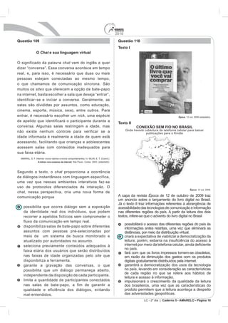 2010
Questão 109                                                Questão 110
                                                           Texto I
           O Chat e sua linguagem virtual

O significado da palavra chat vem do inglês e quer

real, e, para isso, é necessário que duas ou mais
pessoas estejam conectadas ao mesmo tempo,
o que chamamos de comunicação síncrona. São
muitos os sites que oferecem a opção de bate-papo
na internet, basta escolher a sala que deseja “entrar”,
identificar - se e iniciar a conversa. Geralmente, as
salas são divididas por assuntos, como educação,
cinema, esporte, música, sexo, entre outros. Para
entrar, é necessário escolher um nick, uma espécie                                                   Época. 12 out. 2009 (adaptado).
de apelido que identificará o participante durante a
                                                           Texto II
conversa. Algumas salas restringem a idade, mas                         CONEXÃO SEM FIO NO BRASIL
não existe nenhum controle para verificar se a                   Onde haverá cobertura de telefonia celular para baixar
                                                                              publicações para o Kindle
idade informada é realmente a idade de quem está
acessando, facilitando que crianças e adolescentes
acessem salas com conteúdos inadequados para
sua faixa etária.

            A leitura nos oceanos da internet



Segundo o texto, o chat proporciona a ocorrência
de diálogos instantâneos com linguagem específica,
uma vez que nesses ambientes interativos faz-se
uso de protocolos diferenciados de interação. O
                                                                                                                Época. 12 out. 2009.
chat, nessa perspectiva, cria uma nova forma de
comunicação porque                                         A capa da revista Época de 12 de outubro de 2009 traz
                                                           um anúncio sobre o lançamento do livro digital no Brasil.
                                                           Já o texto II traz informações referentes à abrangência de
   possibilita que ocorra diálogo sem a exposição          acessibilidade das tecnologias de comunicação e informação
   da identidade real dos indivíduos, que podem            nas diferentes regiões do país. A partir da leitura dos dois
   recorrer a apelidos fictícios sem comprometer o         textos, infere-se que o advento do livro digital no Brasil
   fluxo da comunicação em tempo real.
                                                                 possibilitará o acesso das diferentes regiões do país às
   disponibiliza salas de bate-papo sobre diferentes
                                                                 informações antes restritas, uma vez que eliminará as
   assuntos com pessoas pré-selecionadas por                     distâncias, por meio da distribuição virtual.
   meio de um sistema de busca monitorado e                      criará a expectativa de viabilizar a democratização da
   atualizado por autoridades no assunto.
   seleciona previamente conteúdos adequados à
                                                                 no país.
   faixa etária dos usuários que serão distribuídos
                                                                 fará com que os livros impressos tornem-se obsoletos,
   nas faixas de idade organizadas pelo site que                 em razão da diminuição dos gastos com os produtos
   disponibiliza a ferramenta.                                   digitais gratuitamente distribuídos pela internet.
   garante a gravação das conversas, o que                       garantirá a democratização dos usos da tecnologia
   possibilita que um diálogo permaneça aberto,                  no país, levando em consideração as características
                                                                 de cada região no que se refere aos hábitos de
   independente da disposição de cada participante.
                                                                 leitura e acesso à informação.
   limita a quantidade de participantes conectados               impulsionará o crescimento da qualidade da leitura
   nas salas de bate-papo, a fim de garantir a                   dos brasileiros, uma vez que as características do
   qualidade e eficiência dos diálogos, evitando                 produto permitem que a leitura aconteça a despeito
   mal-entendidos.                                               das adversidades geopolíticas.
                                                                             LC - 2º dia | Caderno 5 - AMARELO - Página 10
 